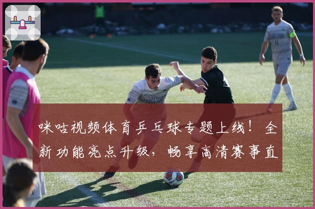 咪咕视频体育乒乓球专题上线！全新功能亮点升级，畅享高清赛事直播体验