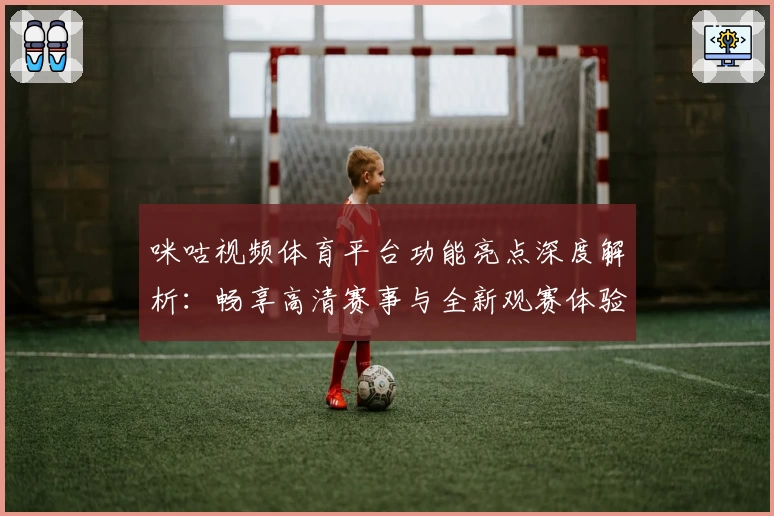 咪咕视频体育平台功能亮点深度解析：畅享高清赛事与全新观赛体验