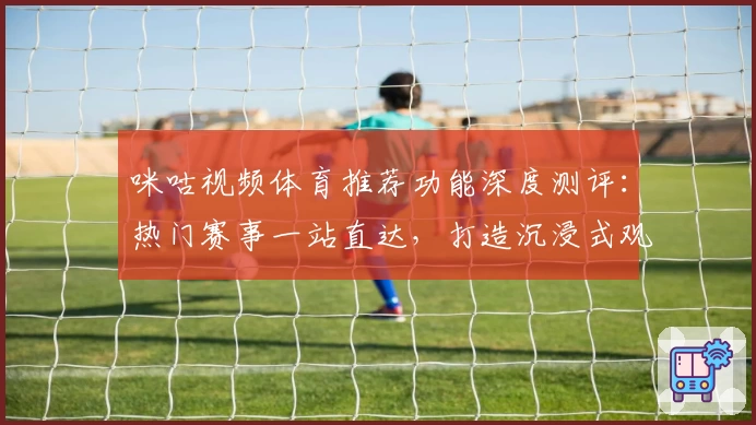 咪咕视频体育推荐功能深度测评：热门赛事一站直达，打造沉浸式观赛新体验