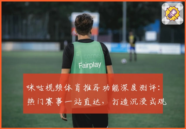 咪咕视频体育推荐功能深度测评：热门赛事一站直达，打造沉浸式观赛新体验