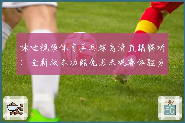 咪咕视频体育乒乓球高清直播解析：全新版本功能亮点及观赛体验分享