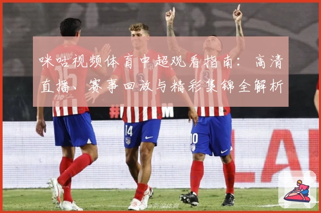 咪咕视频体育中超观看指南：高清直播、赛事回放与精彩集锦全解析