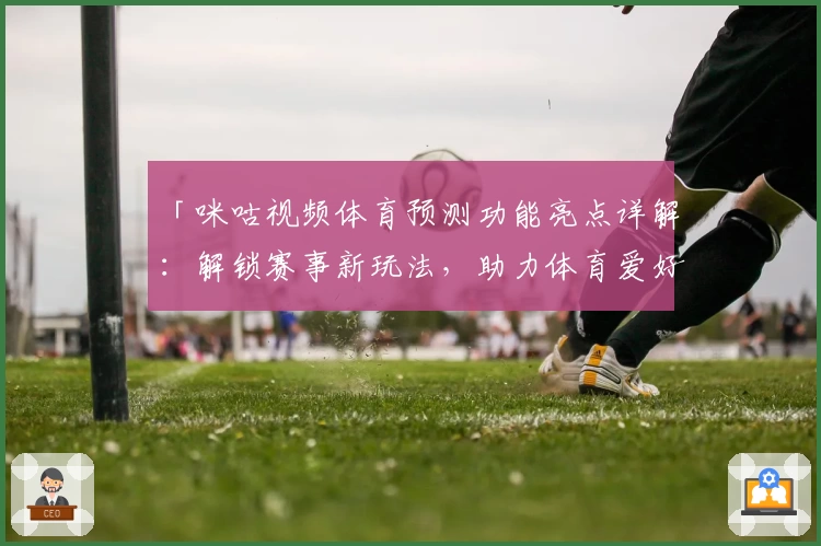 「咪咕视频体育预测功能亮点详解：解锁赛事新玩法，助力体育爱好者尽享体验」