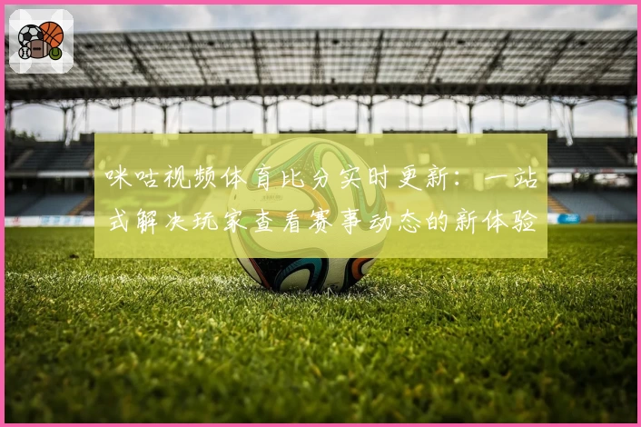 咪咕视频体育比分实时更新：一站式解决玩家查看赛事动态的新体验