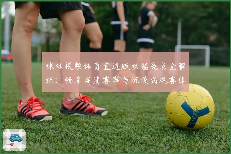 咪咕视频体育直连版功能亮点全解析：畅享高清赛事与沉浸式观赛体验