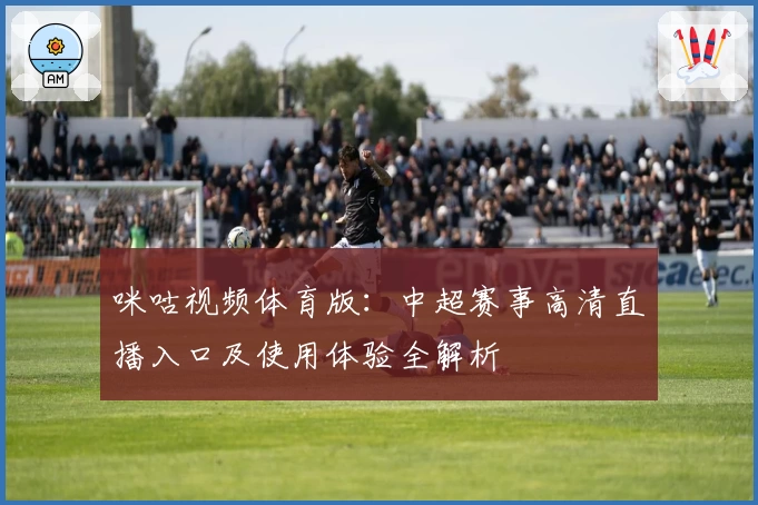 咪咕视频体育版：中超赛事高清直播入口及使用体验全解析