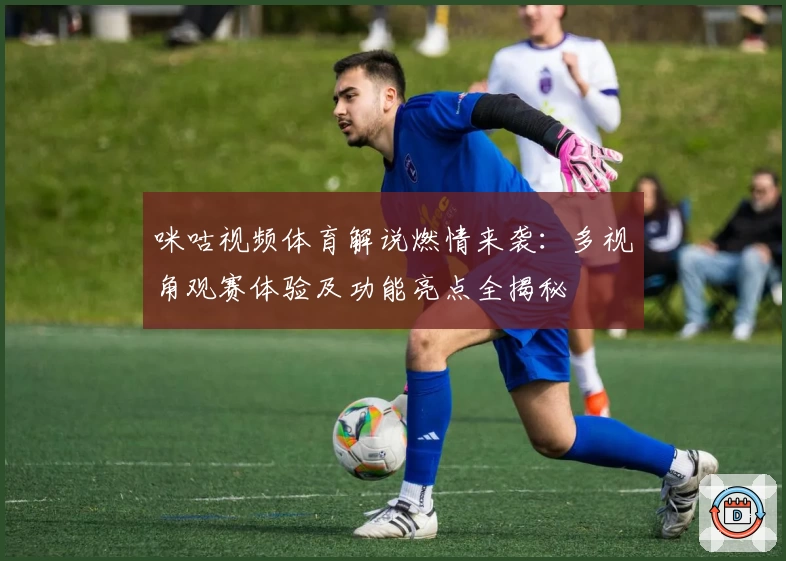 咪咕视频体育解说燃情来袭：多视角观赛体验及功能亮点全揭秘