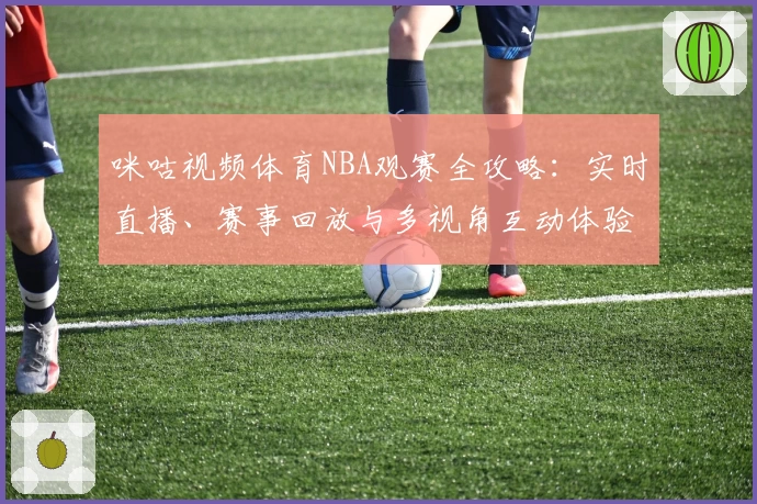 咪咕视频体育NBA观赛全攻略：实时直播、赛事回放与多视角互动体验一网打尽