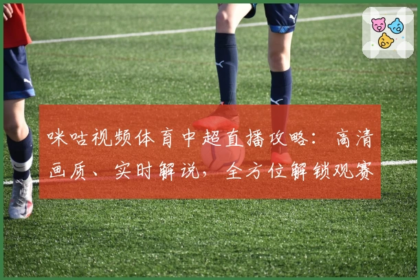 咪咕视频体育中超直播攻略：高清画质、实时解说，全方位解锁观赛新体验