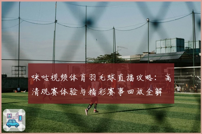 咪咕视频体育羽毛球直播攻略：高清观赛体验与精彩赛事回放全解
