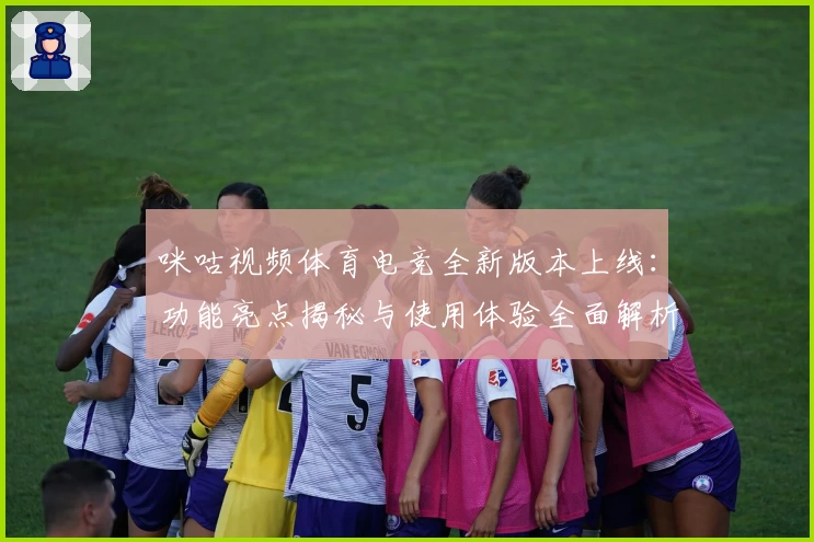 咪咕视频体育电竞全新版本上线：功能亮点揭秘与使用体验全面解析