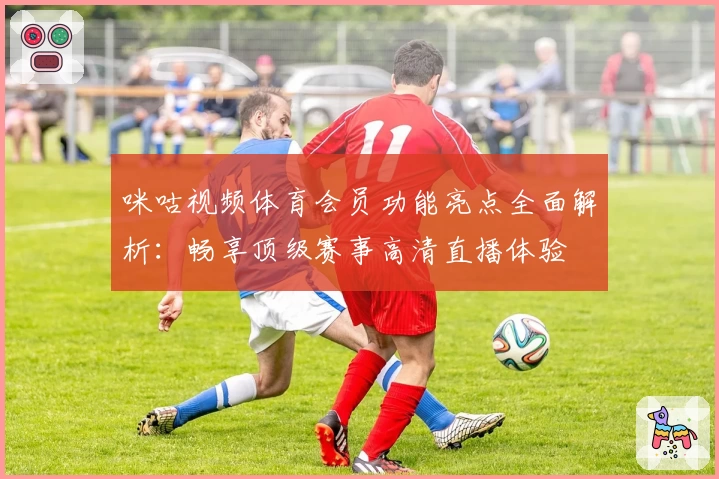 咪咕视频体育会员功能亮点全面解析：畅享顶级赛事高清直播体验