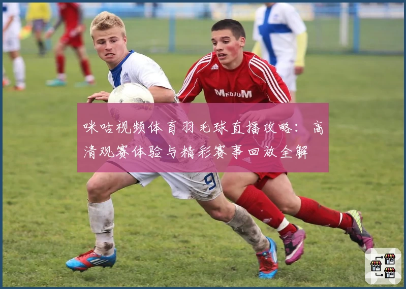 咪咕视频体育羽毛球直播攻略：高清观赛体验与精彩赛事回放全解
