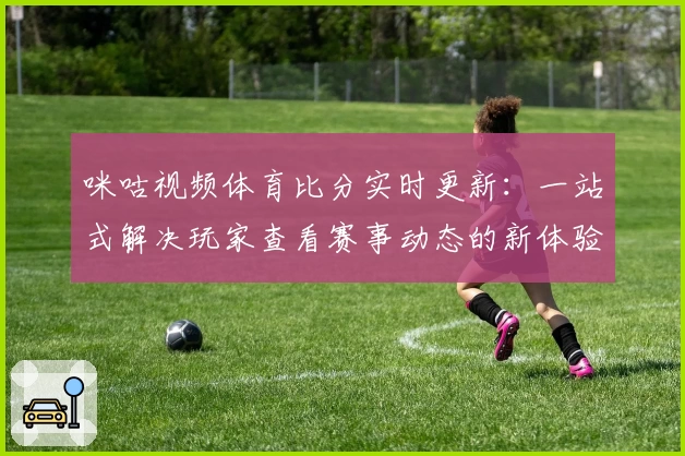 咪咕视频体育比分实时更新：一站式解决玩家查看赛事动态的新体验