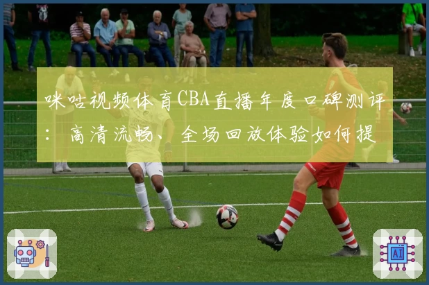 咪咕视频体育CBA直播年度口碑测评：高清流畅、全场回放体验如何提升观赛乐趣