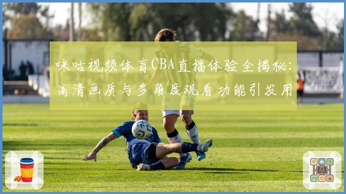 咪咕视频体育CBA直播体验全揭秘：高清画质与多角度观看功能引发用户热议