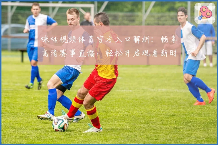 咪咕视频体育官方入口解析：畅享高清赛事直播，轻松开启观看新时代
